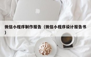微信小程序制作报告（微信小程序设计报告书）