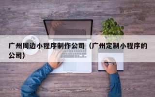 广州周边小程序制作公司（广州定制小程序的公司）