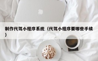制作代驾小程序系统（代驾小程序要哪些手续）