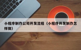 小程序制作公司开发流程（小程序开发制作怎样做）