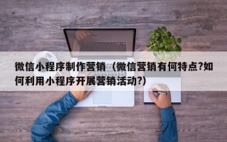 微信小程序制作营销（微信营销有何特点?如何利用小程序开展营销活动?）
