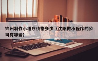 锦州制作小程序价格多少（沈阳做小程序的公司有哪些）