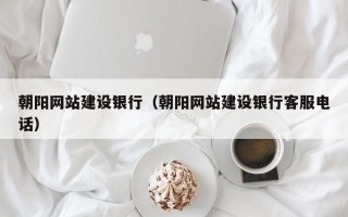 朝阳网站建设银行（朝阳网站建设银行客服电话）